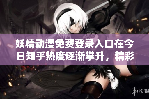 妖精動(dòng)漫免費(fèi)登錄入口在今日知乎熱度逐漸攀升，精彩內(nèi)容不容錯(cuò)過(guò)