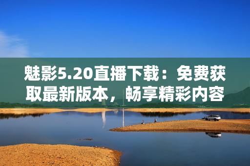 魅影5.20直播下載：免費獲取最新版本，暢享精彩內(nèi)容
