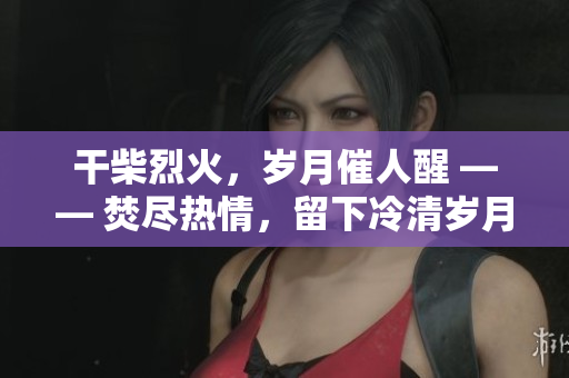 干柴烈火，歲月催人醒 —— 焚盡熱情，留下冷清歲月。