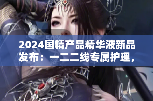 2024國精產(chǎn)品精華液新品發(fā)布：一二二線專屬護(hù)理，煥發(fā)肌膚活力