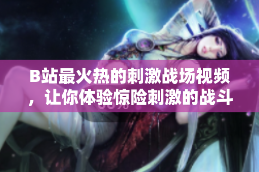 B站最火熱的刺激戰(zhàn)場視頻，讓你體驗(yàn)驚險(xiǎn)刺激的戰(zhàn)斗樂趣