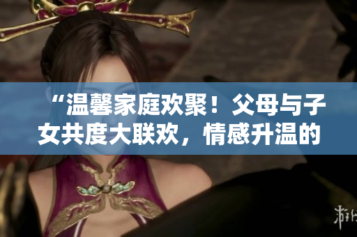 “溫馨家庭歡聚！父母與子女共度大聯(lián)歡，情感升溫的精彩第14集”