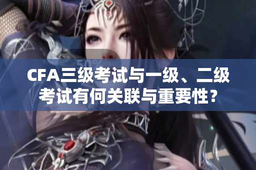 CFA三級(jí)考試與一級(jí)、二級(jí)考試有何關(guān)聯(lián)與重要性？