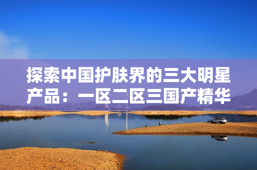 探索中國(guó)護(hù)膚界的三大明星產(chǎn)品：一區(qū)二區(qū)三國(guó)產(chǎn)精華液盤點(diǎn)