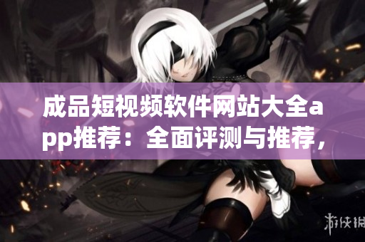 成品短視頻軟件網(wǎng)站大全app推薦：全面評測與推薦，找到最適合你的短視頻軟件