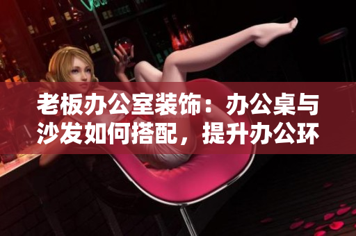 老板辦公室裝飾：辦公桌與沙發(fā)如何搭配，提升辦公環(huán)境舒適度