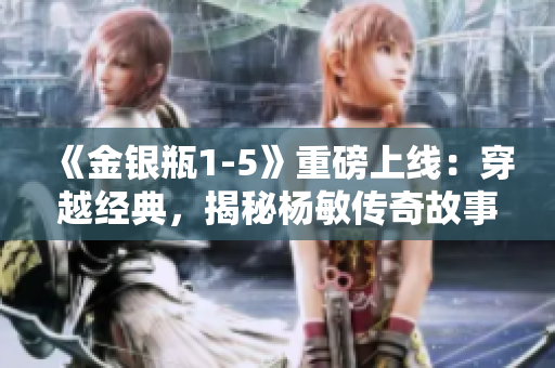 《金銀瓶1-5》重磅上線：穿越經(jīng)典，揭秘楊敏傳奇故事