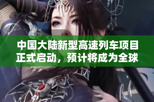中國大陸新型高速列車項目正式啟動，預(yù)計將成為全球領(lǐng)先的高鐵技術(shù)創(chuàng)新示范。
