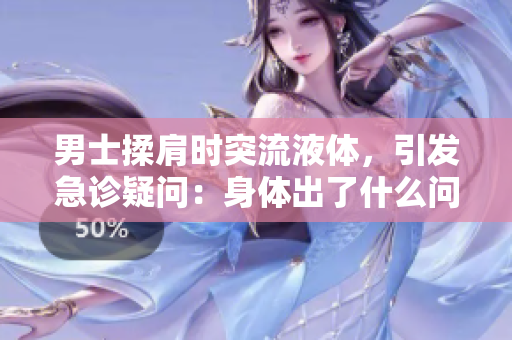男士揉肩時突流液體，引發(fā)急診疑問：身體出了什么問題？