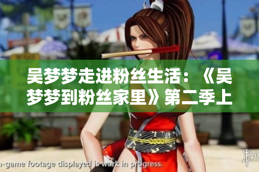 吳夢夢走進粉絲生活：《吳夢夢到粉絲家里》第二季上線，歡迎觀賞！