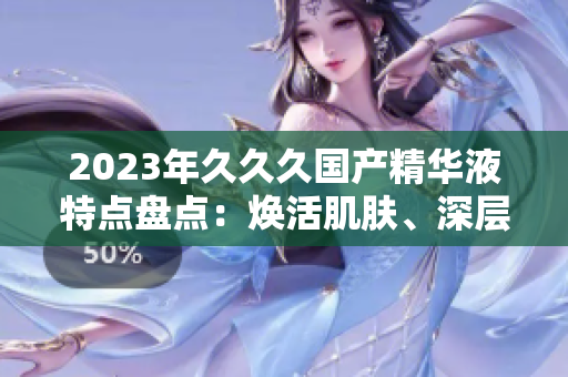 2023年久久久國產(chǎn)精華液特點盤點：煥活肌膚、深層滋養(yǎng)、持久鎖水