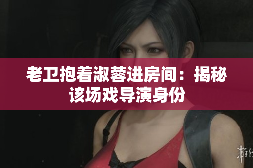 老衛(wèi)抱著淑蓉進房間：揭秘該場戲導演身份