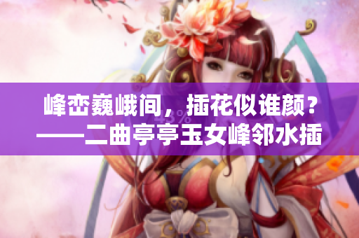 峰巒巍峨間，插花似誰顏？——二曲亭亭玉女峰鄰水插花之謎