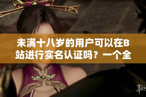 未滿十八歲的用戶可以在B站進行實名認證嗎？一個全面詳細的探索