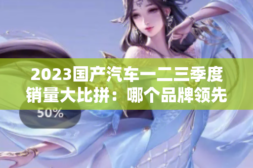 2023國產(chǎn)汽車一二三季度銷量大比拼：哪個品牌領(lǐng)先？