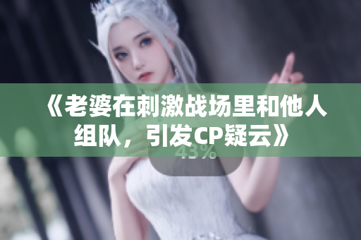 《老婆在刺激戰(zhàn)場里和他人組隊，引發(fā)CP疑云》