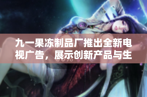 九一果凍制品廠推出全新電視廣告，展示創(chuàng)新產(chǎn)品與生產(chǎn)工藝
