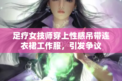 足療女技師穿上性感吊帶連衣裙工作服，引發(fā)爭(zhēng)議