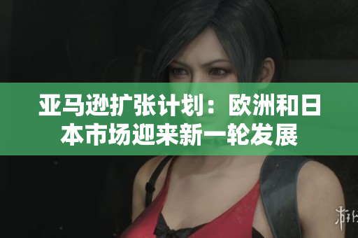 亞馬遜擴(kuò)張計(jì)劃：歐洲和日本市場(chǎng)迎來(lái)新一輪發(fā)展