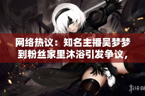 網(wǎng)絡(luò)熱議：知名主播吳夢(mèng)夢(mèng)到粉絲家里沐浴引發(fā)爭(zhēng)議，網(wǎng)友紛紛熱議背后真相