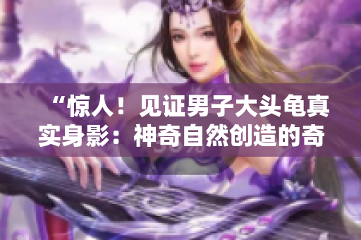 “驚人！見(jiàn)證男子大頭龜真實(shí)身影：神奇自然創(chuàng)造的奇跡”