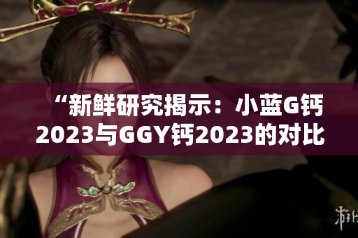 “新鮮研究揭示：小藍(lán)G鈣2023與GGY鈣2023的對(duì)比及效果分析！”