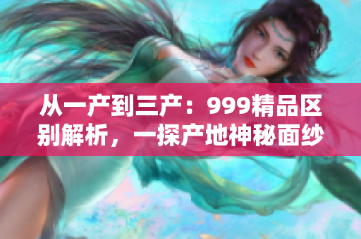 從一產(chǎn)到三產(chǎn)：999精品區(qū)別解析，一探產(chǎn)地神秘面紗