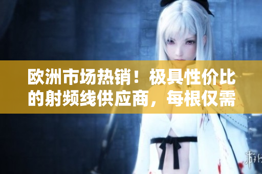 歐洲市場(chǎng)熱銷！極具性價(jià)比的射頻線供應(yīng)商，每根僅需75歐元