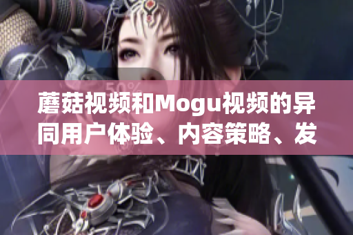 蘑菇視頻和Mogu視頻的異同用戶體驗(yàn)、內(nèi)容策略、發(fā)展戰(zhàn)略對(duì)比