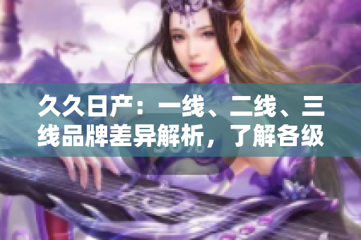 久久日產(chǎn)：一線、二線、三線品牌差異解析，了解各級車型性能與價值