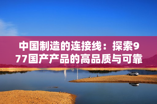 中國制造的連接線：探索977國產(chǎn)產(chǎn)品的高品質(zhì)與可靠性