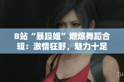 B站“暴躁姐”燃爆舞蹈合輯：激情狂野，魅力十足