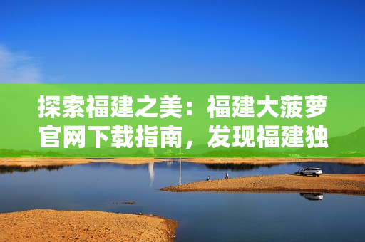 探索福建之美：福建大菠蘿官網(wǎng)下載指南，發(fā)現(xiàn)福建獨(dú)特魅力