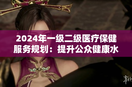 2024年一級(jí)二級(jí)醫(yī)療保健服務(wù)規(guī)劃：提升公眾健康水平