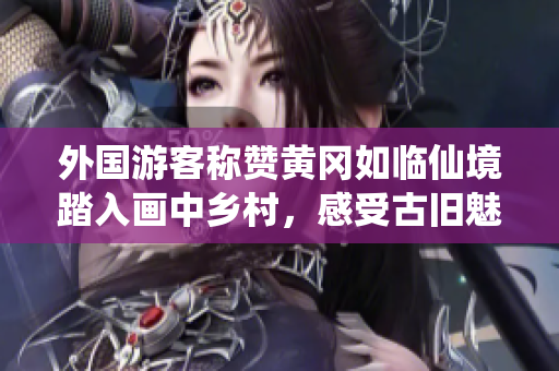 外國游客稱贊黃岡如臨仙境踏入畫中鄉(xiāng)村，感受古舊魅力