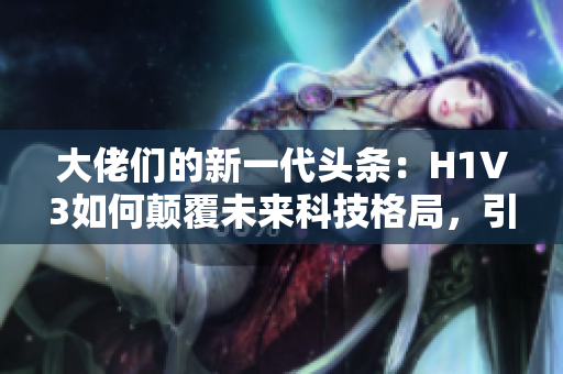 大佬們的新一代頭條：H1V3如何顛覆未來(lái)科技格局，引領(lǐng)潮流？