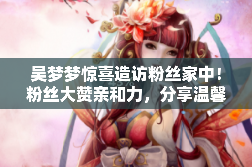 吳夢(mèng)夢(mèng)驚喜造訪粉絲家中！粉絲大贊親和力，分享溫馨洗澡片段