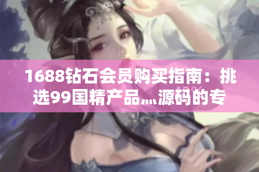 1688鉆石會員購買指南：挑選99國精產(chǎn)品灬源碼的專業(yè)技巧