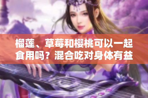 榴蓮、草莓和櫻桃可以一起食用嗎？混合吃對身體有益嗎？