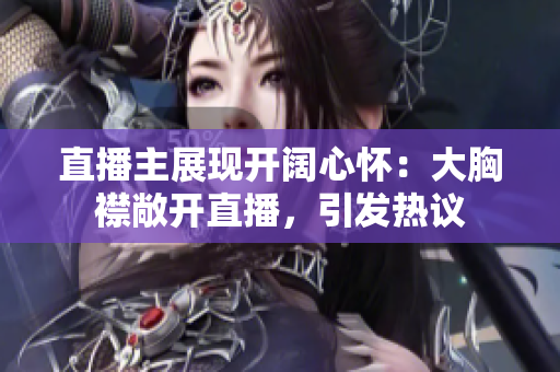 直播主展現(xiàn)開闊心懷：大胸襟敞開直播，引發(fā)熱議