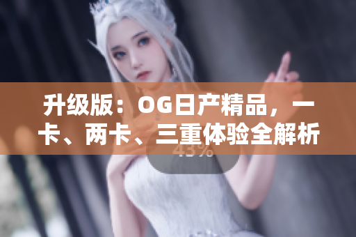 升級版：OG日產(chǎn)精品，一卡、兩卡、三重體驗全解析！