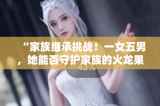 “家族繼承挑戰(zhàn)！一女五男，她能否守護(hù)家族的火龍果產(chǎn)業(yè)？”