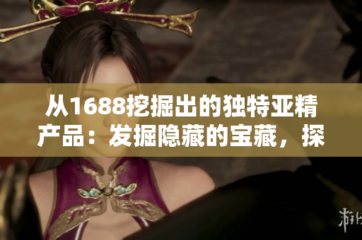 從1688挖掘出的獨特亞精產(chǎn)品：發(fā)掘隱藏的寶藏，探索品質(zhì)與創(chuàng)新