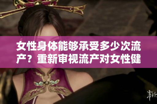 女性身體能夠承受多少次流產(chǎn)？重新審視流產(chǎn)對(duì)女性健康的影響