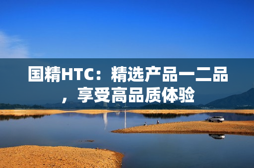 國精HTC：精選產(chǎn)品一二品，享受高品質(zhì)體驗
