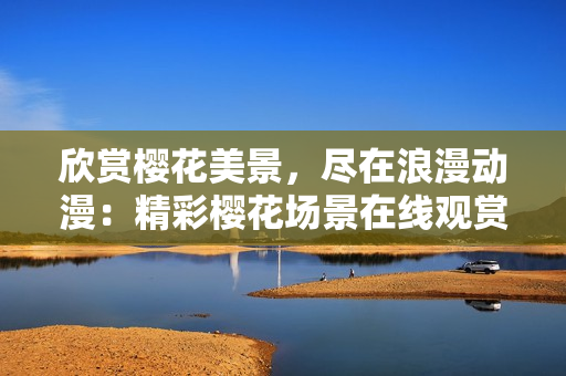 欣賞櫻花美景，盡在浪漫動漫：精彩櫻花場景在線觀賞，激發(fā)浪漫情懷