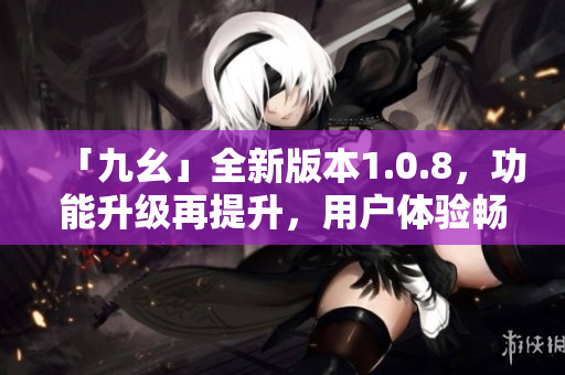 「九幺」全新版本1.0.8，功能升級再提升，用戶體驗暢爽如風