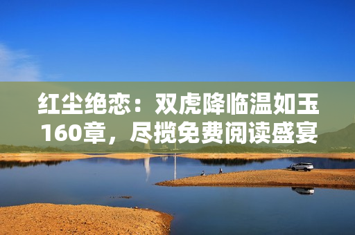 紅塵絕戀：雙虎降臨溫如玉160章，盡攬免費閱讀盛宴