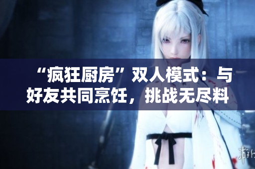 “瘋狂廚房”雙人模式：與好友共同烹飪，挑戰(zhàn)無(wú)盡料理樂(lè)趣！