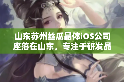 山東蘇州絲瓜晶體iOS公司座落在山東，專(zhuān)注于研發(fā)晶體產(chǎn)品